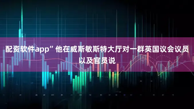 配资软件app”他在威斯敏斯特大厅对一群英国议会议员以及官员说