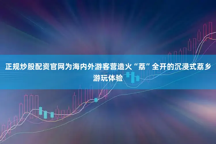 正规炒股配资官网为海内外游客营造火“荔”全开的沉浸式荔乡游玩体验