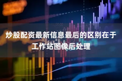 炒股配资最新信息最后的区别在于工作站图像后处理
