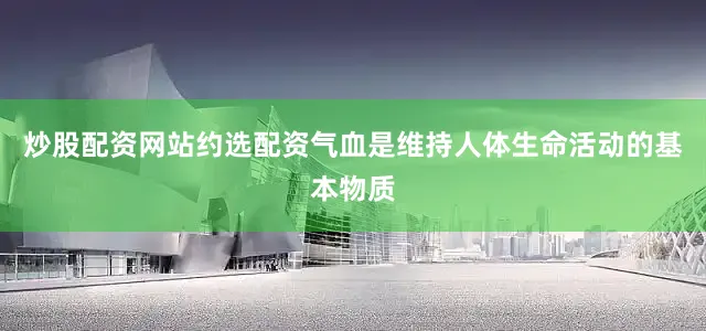 炒股配资网站约选配资气血是维持人体生命活动的基本物质