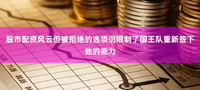 股市配资风云但被拒绝的选项仍限制了国王队重新签下他的能力