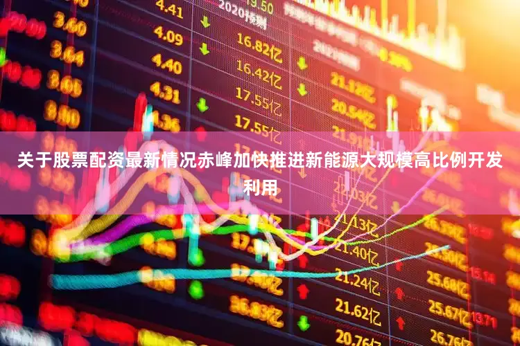 关于股票配资最新情况赤峰加快推进新能源大规模高比例开发利用