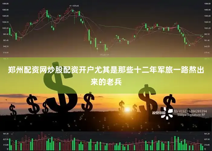 郑州配资网炒股配资开户尤其是那些十二年军旅一路熬出来的老兵