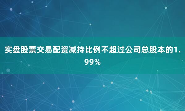 实盘股票交易配资减持比例不超过公司总股本的1.99%