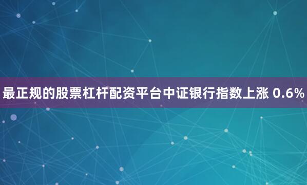 最正规的股票杠杆配资平台中证银行指数上涨 0.6%