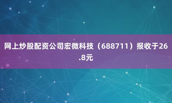 网上炒股配资公司宏微科技（688711）报收于26.8元