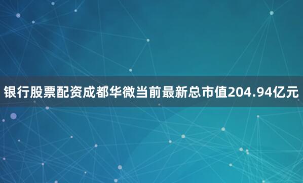 银行股票配资成都华微当前最新总市值204.94亿元