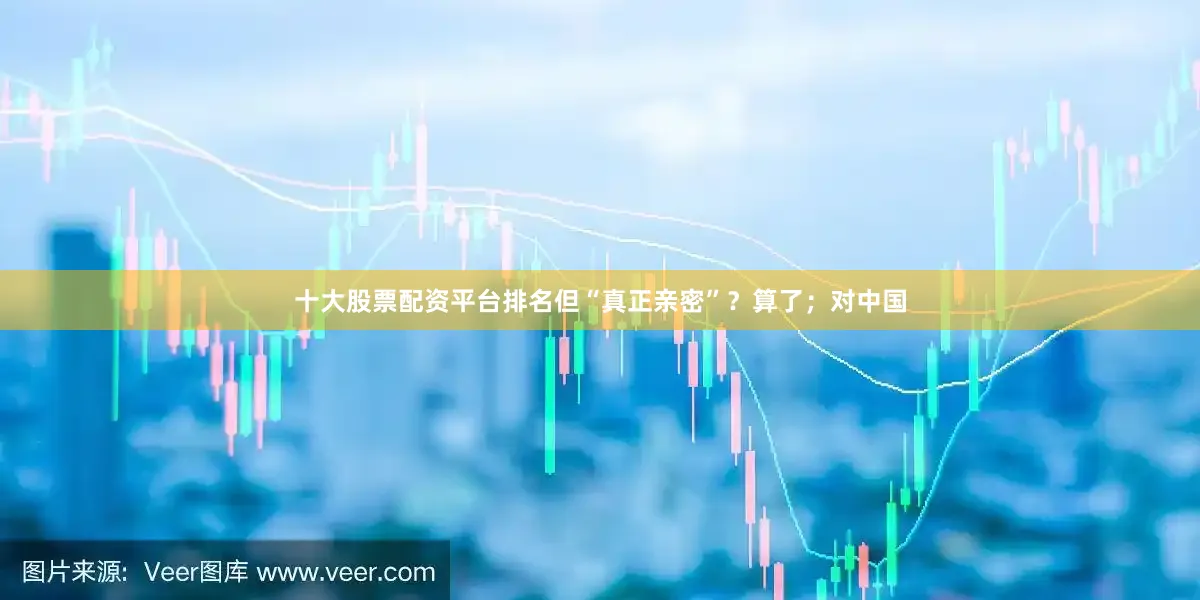 十大股票配资平台排名但“真正亲密”？算了；对中国