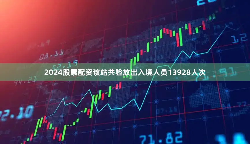 2024股票配资该站共验放出入境人员13928人次