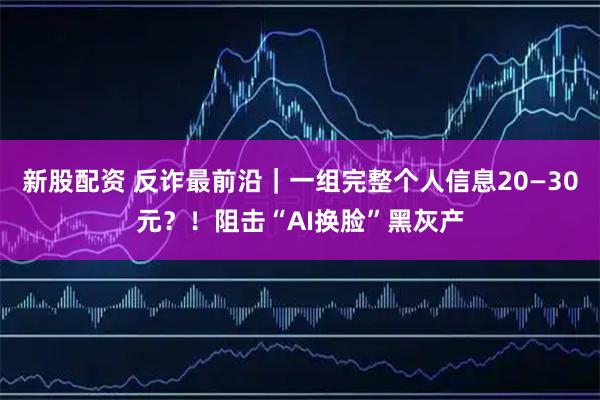 新股配资 反诈最前沿｜一组完整个人信息20—30元？！阻击“AI换脸”黑灰产