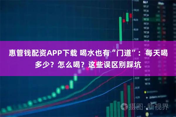 惠管钱配资APP下载 喝水也有“门道”：每天喝多少？怎么喝？这些误区别踩坑