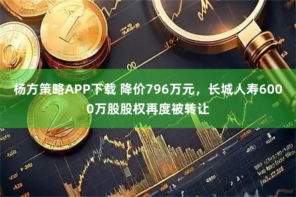 杨方策略APP下载 降价796万元，长城人寿6000万股股权再度被转让