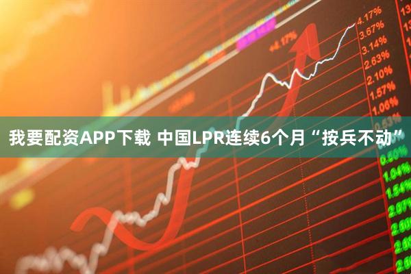 我要配资APP下载 中国LPR连续6个月“按兵不动”