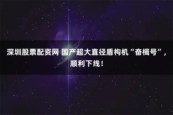 深圳股票配资网 国产超大直径盾构机“奋楫号”，顺利下线！