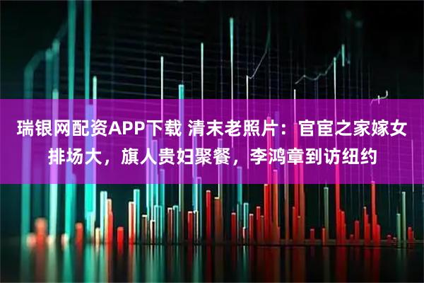 瑞银网配资APP下载 清末老照片：官宦之家嫁女排场大，旗人贵妇聚餐，李鸿章到访纽约